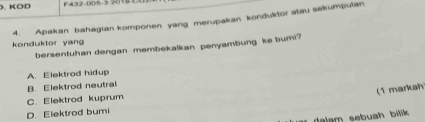 .KOD F432-005-3 2018
4. Apakan bahagian komponen yang merupakan konduktor stau sekumpulan
konduktor yang
bersentuhan dengan membekalkan penyambung ke bumi?
A. Elektrod hidup
B. Elektrod neutral
(1 markah
C. Elektrod kuprum
D. Elektrod bumi
dalam sebuah bilik