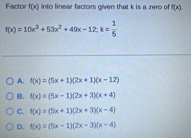 Factor f(x) into linear factors given that k is a zero of f(x).
f(x)=10x^3+53x^2+49x-12; k= 1/5 
A. f(x)=(5x+1)(2x+1)(x-12)
B. f(x)=(5x-1)(2x+3)(x+4)
C. f(x)=(5x+1)(2x+3)(x-4)
D. f(x)=(5x-1)(2x-3)(x-4)