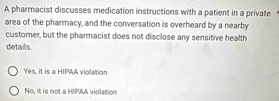 A pharmacist discusses medication instructions with a patient in a private 
area of the pharmacy, and the conversation is overheard by a nearby
customer, but the pharmacist does not disclose any sensitive health
details.
Yes, it is a HIPAA violation
No, it is not a HIPAA violation