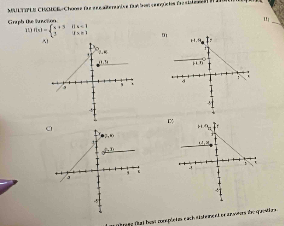 Choose the one alternative that best completes the statement of  wen 
Graph the function.
11)
   
11) f(x)=beginarrayl x+5 3endarray. if beginarrayr x<1 x≥ 1endarray
_
B)
     
A)
D)
C)
nhrase that best completes each statement or answers the question.