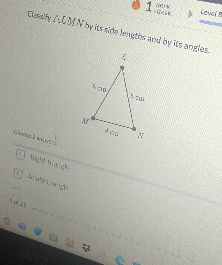 week
1 streak Level 8
Classify △ LMN by its side lengths and by its angles.
Choose 2 answers:
A Right triangle
B Acute triangle
6 of 26