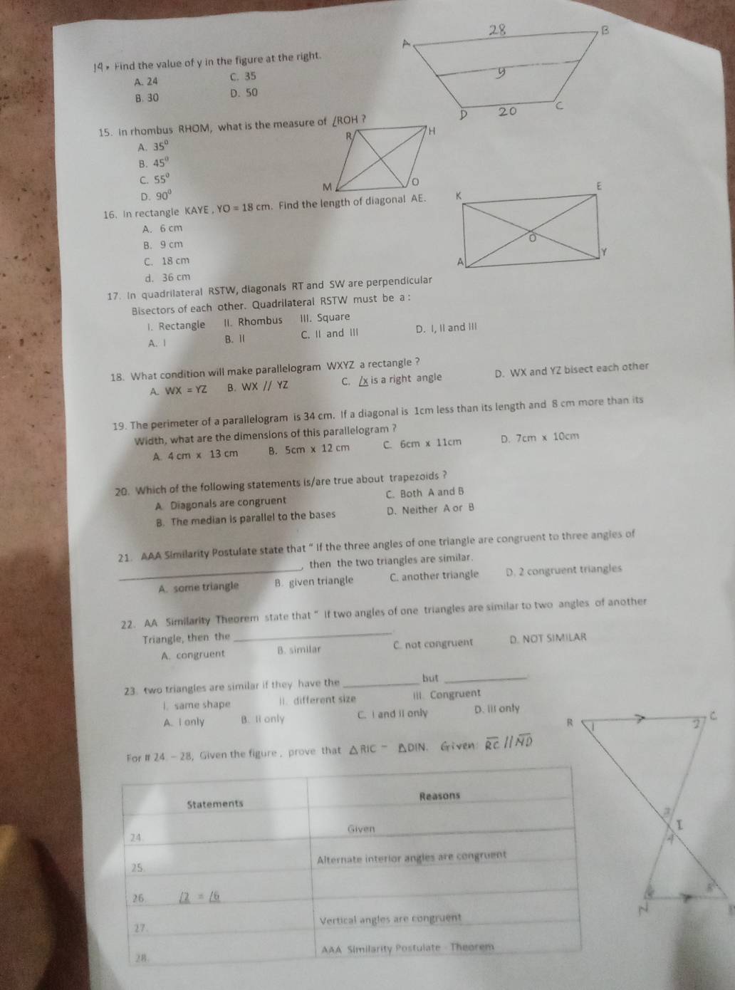!4 × Find the value of y in the figure at the right.
A. 24 C. 35
B. 30 D. 50
15. in rhombus RHOM, what is the measure of ∠ROH ?
A. 35°
B. 45°
C. 55°
D. 90°
16. In rectangle KAYE YO=18cm. Find the length of diagonal AE.
A. 6 cm
B. 9 cm
C. 18 cm
d. 36 cm
17. In quadrilateral RSTW, diagonals RT and SW are perpendicular
Bisectors of each other. Quadrilateral RSTW must be a :
I. Rectangle II. Rhombus III. Square
A. 1 B. Ⅱ C. II and III D. I, II and III
18. What condition will make parallelogram WXYZ a rectangle ?
A. WX=YZ B. WXparallel YZ C.  is a right angle D. WX and YZ bisect each other
19. The perimeter of a parallelogram is 34 cm. If a diagonal is 1cm less than its length and 8 cm more than its
Width, what are the dimensions of this parallelogram ?
A. 4cm* 13cm B. 5cm* 12cm C. 6cm * 11c D. 7cm* 10cm
20. Which of the following statements is/are true about trapezoids ?
A Diagonals are congruent C. Both A and B
B. The median is parallel to the bases D. Neither A or B
21. AAA Similarity Postulate state that “ If the three angles of one triangle are congruent to three angies of
then the two triangles are similar.
_A. some triangle B. given triangle C. another triangle D. 2 congruent triangles
22. AA Similarity Theorem state that “ If two angles of one triangles are similar to two angles of another
Triangle, then the
_
A. congruent B. similar C. not congruent D. NOT SIMILAR
23. two triangles are similar if they have the_
but_
|. same shape 1i. different size iil. Congruent
A. I only B. Ii only C. I and iI only D. iil onty
For # 24. — 28, Given the figure ,prove that △ RIC-△ DIN Given overline RCparallel overline ND
3'