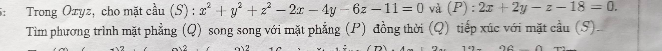 5: Trong Oxyz, cho mặt cầu (S) : x^2+y^2+z^2-2x-4y-6z-11=0 và (P ):2x+2y-z-18=0. 
Tìm phương trình mặt phẳng (Q) song song với mặt phẳng (P) đồng thời (Q) tiếp xúc với mặt cầu (S).