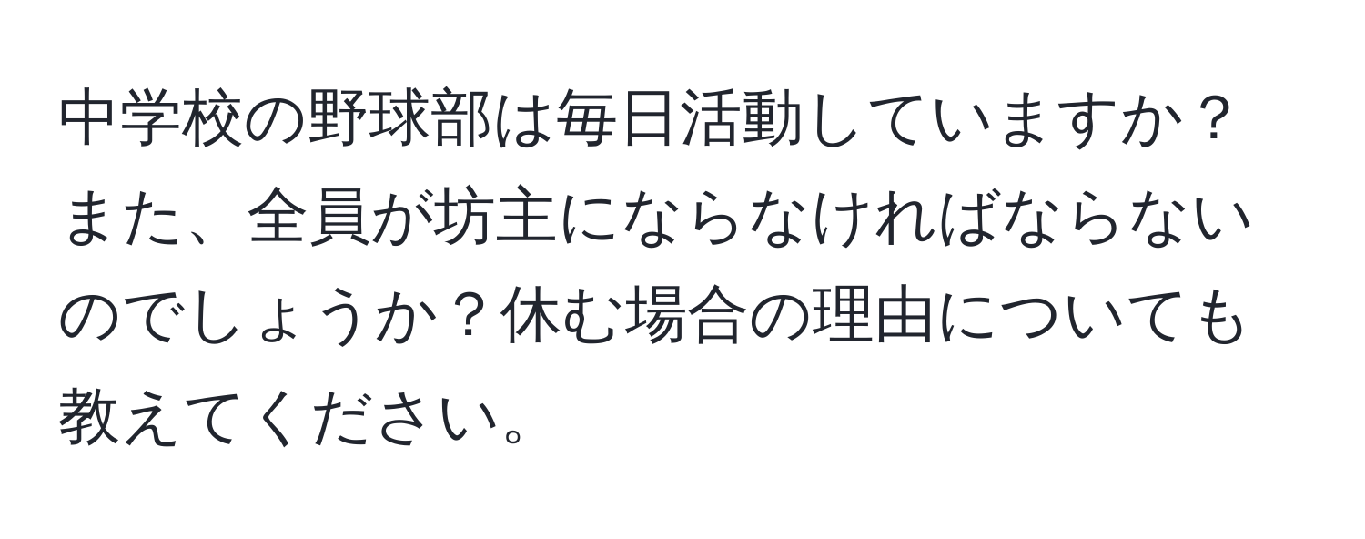 中学校の野球部は毎日活動していますか？また、全員が坊主にならなければならないのでしょうか？休む場合の理由についても教えてください。