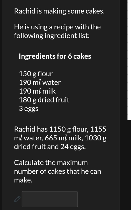 Rachid is making some cakes. 
He is using a recipe with the 
following ingredient list: 
Ingredients for 6 cakes
150 g flour
190 ml water
190 m² milk
180 g dried fruit
3 eggs 
Rachid has 1150 g flour, 1155
ml water, 665 mł milk, 1030 g
dried fruit and 24 eggs. 
Calculate the maximum 
number of cakes that he can 
make.