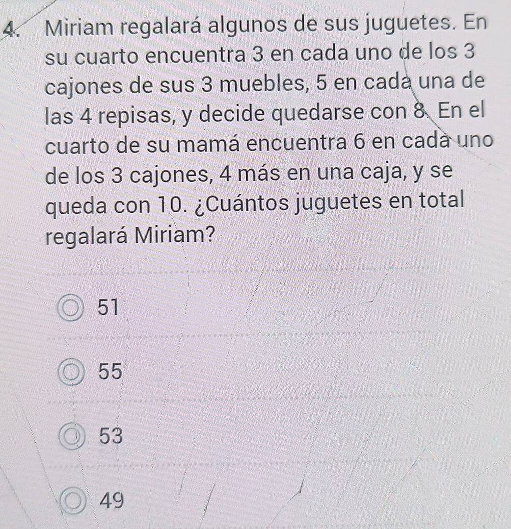 Miriam regalará algunos de sus juguetes. En
su cuarto encuentra 3 en cada uno de los 3
cajones de sus 3 muebles, 5 en cada una de
las 4 repisas, y decide quedarse con 8 En el
cuarto de su mamá encuentra 6 en cadá uno
de los 3 cajones, 4 más en una caja, y se
queda con 10. ¿Cuántos juguetes en total
regalará Miriam?
51
55
53
49