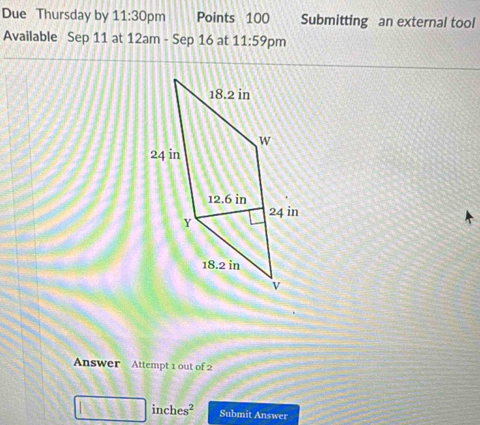 Due Thursday by 11:30 pm Points 100 Submitting an external tool 
Available Sep 11 at 12am - Sep 16 at 11:59 pm 
Answer Attempt 1 out of 2
inches^2 Submit Answer