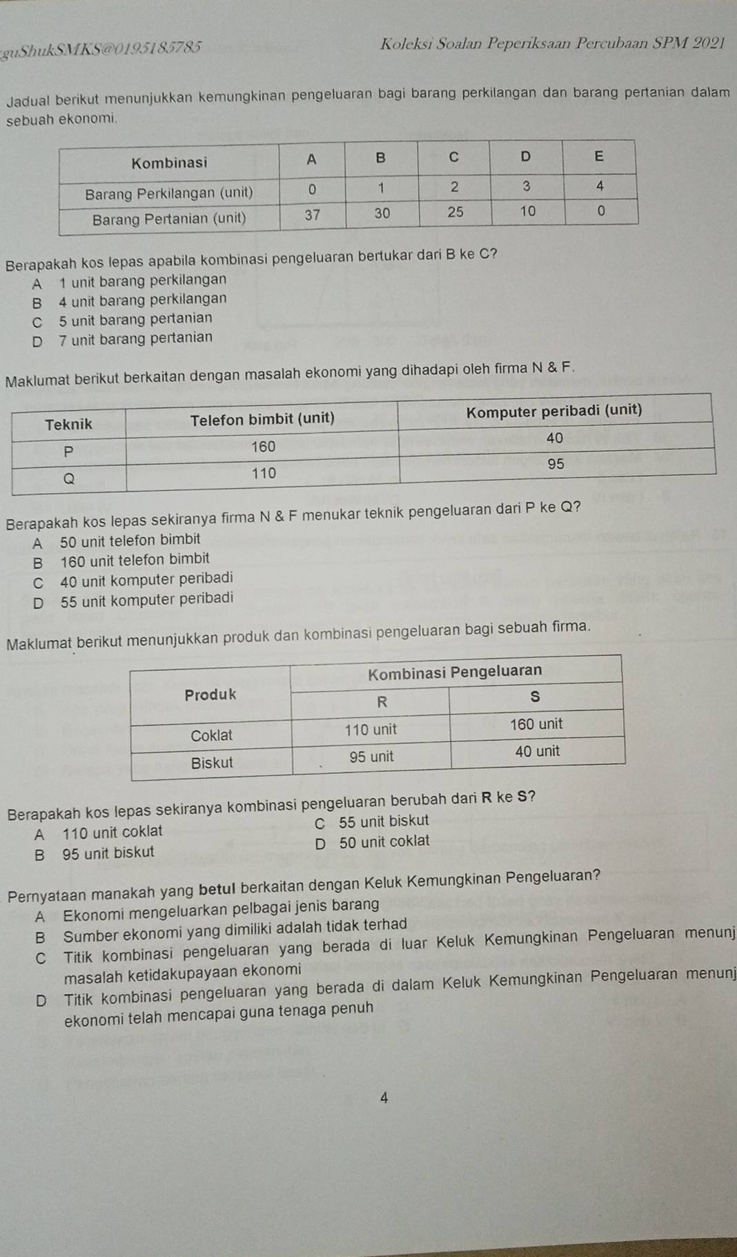 guShukSMKS @ 0 195 1 8 5785 Koleksi Soalan Peperiksaan Percubaan SPM 2021
Jadual berikut menunjukkan kemungkinan pengeluaran bagi barang perkilangan dan barang pertanian dalam
sebuah ekonomi.
Berapakah kos lepas apabila kombinasi pengeluaran bertukar dari B ke C?
A 1 unit barang perkilangan
B 4 unit barang perkilangan
C 5 unit barang pertanian
D 7 unit barang pertanian
Maklumat berikut berkaitan dengan masalah ekonomi yang dihadapi oleh firma N & F.
Berapakah kos lepas sekiranya firma N & F menukar teknik pengeluaran dari P ke Q?
A 50 unit telefon bimbit
B 160 unit telefon bimbit
C 40 unit komputer peribadi
D 55 unit komputer peribadi
Maklumat berikut menunjukkan produk dan kombinasi pengeluaran bagi sebuah firma.
Berapakah kos lepas sekiranya kombinasi pengeluaran berubah dari R ke S?
A 110 unit coklat C 55 unit biskut
B 95 unit biskut D 50 unit coklat
Pernyataan manakah yang betul berkaitan dengan Keluk Kemungkinan Pengeluaran?
A Ekonomi mengeluarkan pelbagai jenis barang
B Sumber ekonomi yang dimiliki adalah tidak terhad
C Titik kombinasi pengeluaran yang berada di luar Keluk Kemungkinan Pengeluaran menunj
masalah ketidakupayaan ekonomi
D Titik kombinasi pengeluaran yang berada di dalam Keluk Kemungkinan Pengeluaran menunj
ekonomi telah mencapai guna tenaga penuh
4