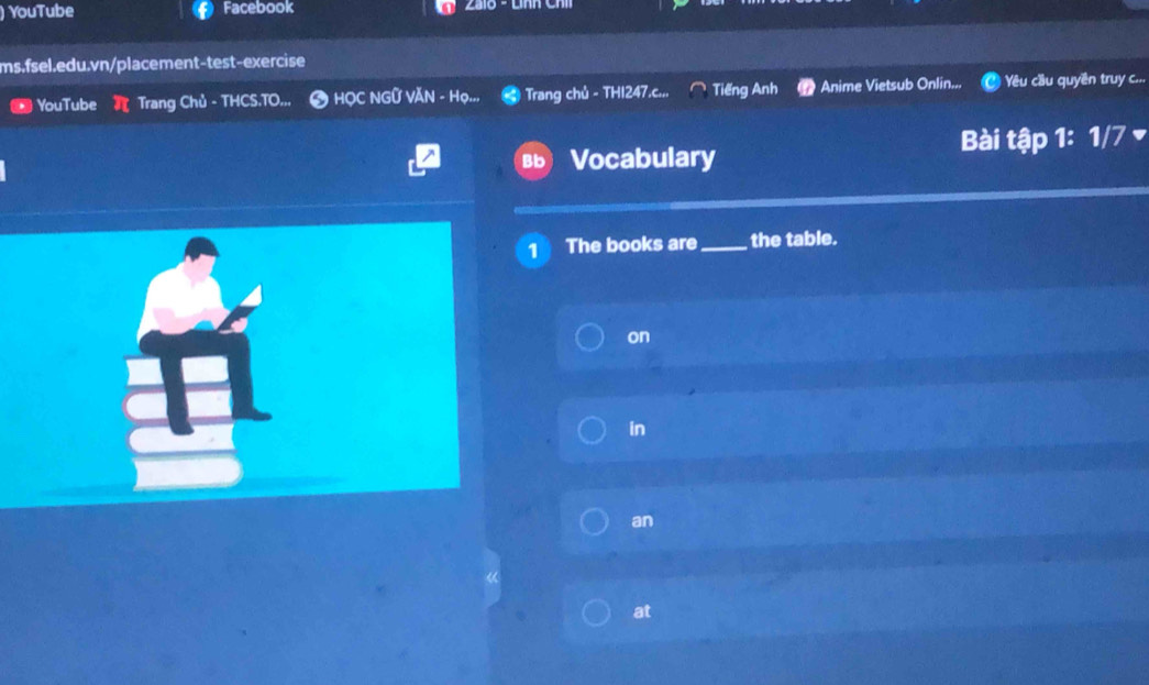 ) YouTube Facebook 
ms.fsel.edu.vn/placement-test-exercise 
YouTube Trang Chủ - THCS.TO.,, # HỌC NGỨ VĂN - Họ.., Trang chủ - THI247.c... Tiếng Anh Anime Vietsub Onlin... Yêu cầu quyền truy c... 
Vocabulary Bài tập 1: 1/7 
1 The books are_ the table. 
on 
in 
an 
at