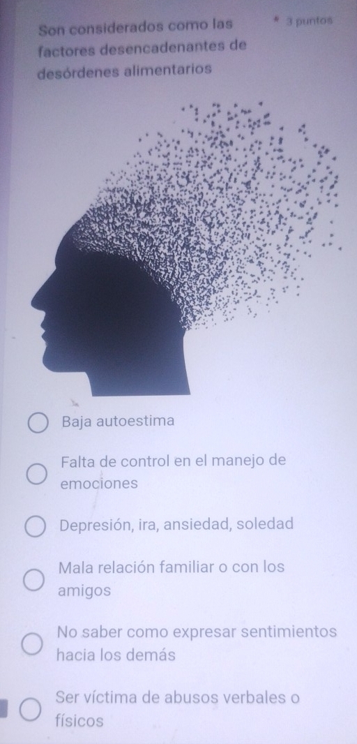 Son considerados como las 3 puntos
factores desencadenantes de
desórdenes alimentarios
Baja autoestima
Falta de control en el manejo de
emociones
Depresión, ira, ansiedad, soledad
Mala relación familiar o con los
amigos
No saber como expresar sentimientos
hacia los demás
Ser víctima de abusos verbales o
físicos