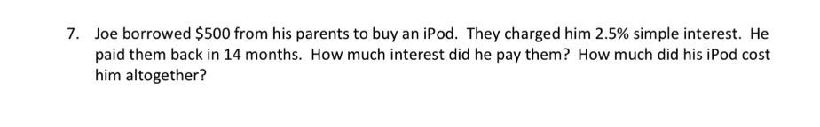 Joe borrowed $500 from his parents to buy an iPod. They charged him 2.5% simple interest. He 
paid them back in 14 months. How much interest did he pay them? How much did his iPod cost 
him altogether?