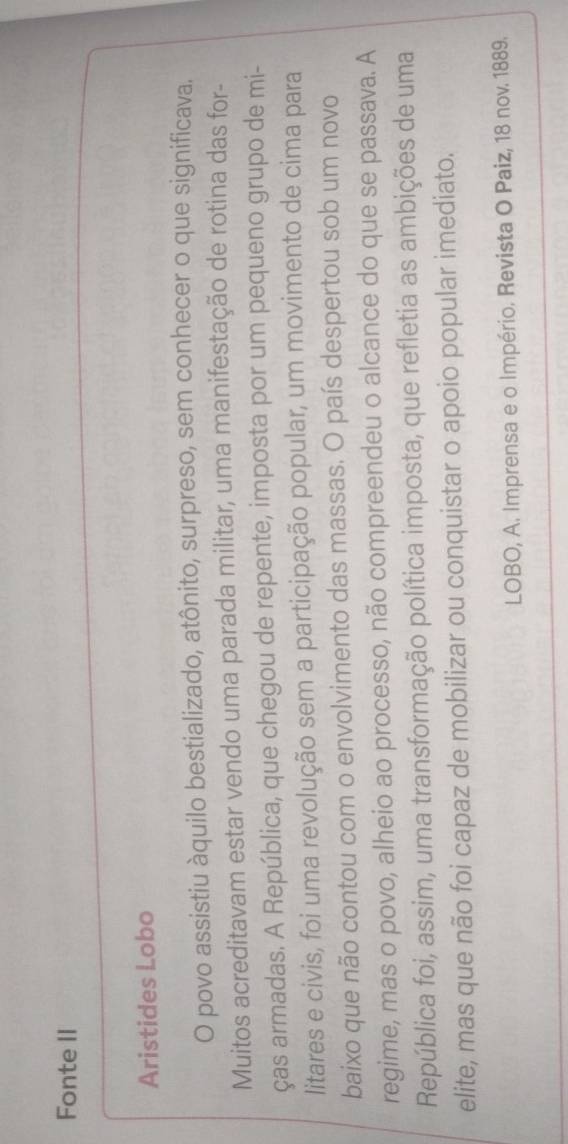 Fonte II 
Aristides Lobo 
O povo assistiu àquilo bestializado, atônito, surpreso, sem conhecer o que significava. 
Muitos acreditavam estar vendo uma parada militar, uma manifestação de rotina das for- 
ças armadas. A República, que chegou de repente, imposta por um pequeno grupo de mi- 
litares e civis, foi uma revolução sem a participação popular, um movimento de cima para 
baixo que não contou com o envolvimento das massas. O país despertou sob um novo 
regime, mas o povo, alheio ao processo, não compreendeu o alcance do que se passava. A 
República foi, assim, uma transformação política imposta, que refletia as ambições de uma 
elite, mas que não foi capaz de mobilizar ou conquistar o apoio popular imediato. 
LOBO, A. Imprensa e o Império. Revista O Paiz, 18 nov. 1889.