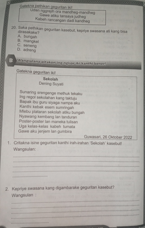 □
Gatekna pethikan geguritan iki!
Udan nggrejih ora mandheg-mandheg
Gawe atiku tansaya judheg
Kabeh rancangan dadi kandheg
20. Saka pethikan geguritan kasebut, kepriye swasana ati kang bisa
dirasakake?
A. bungah
B. mangkel
C. seneng
D. adreng
B Wangsulana pitakon ing ngisor iki kanthi bener!
Gatekna geguritan iki!
Sekolah
Dening Suyati
Sunaring srengenge methuk tekaku
Ing regol sekolahan kang taktuju
Bapak ibu guru siyaga nampa aku
Kanthi kebak esem sumringah
Mlebu plataran sekolah atiku bungah
Nyawang kembang lan tanduran
Poster-poster Ian maneka tulisan
Uga kelas-kelas kabeh tumata
Gawe aku jenjem Ian gumbira
Guwasari, 26 Oktober 2022
1. Critakna isine geguritan kanthi irah-irahan ‘Sekolah’ kasebut!
Wangsulan:
_
_
_
_
_
2. Kepriye swasana kang digambarake geguritan kasebut?
Wangsulan :
_
_
_
_
_