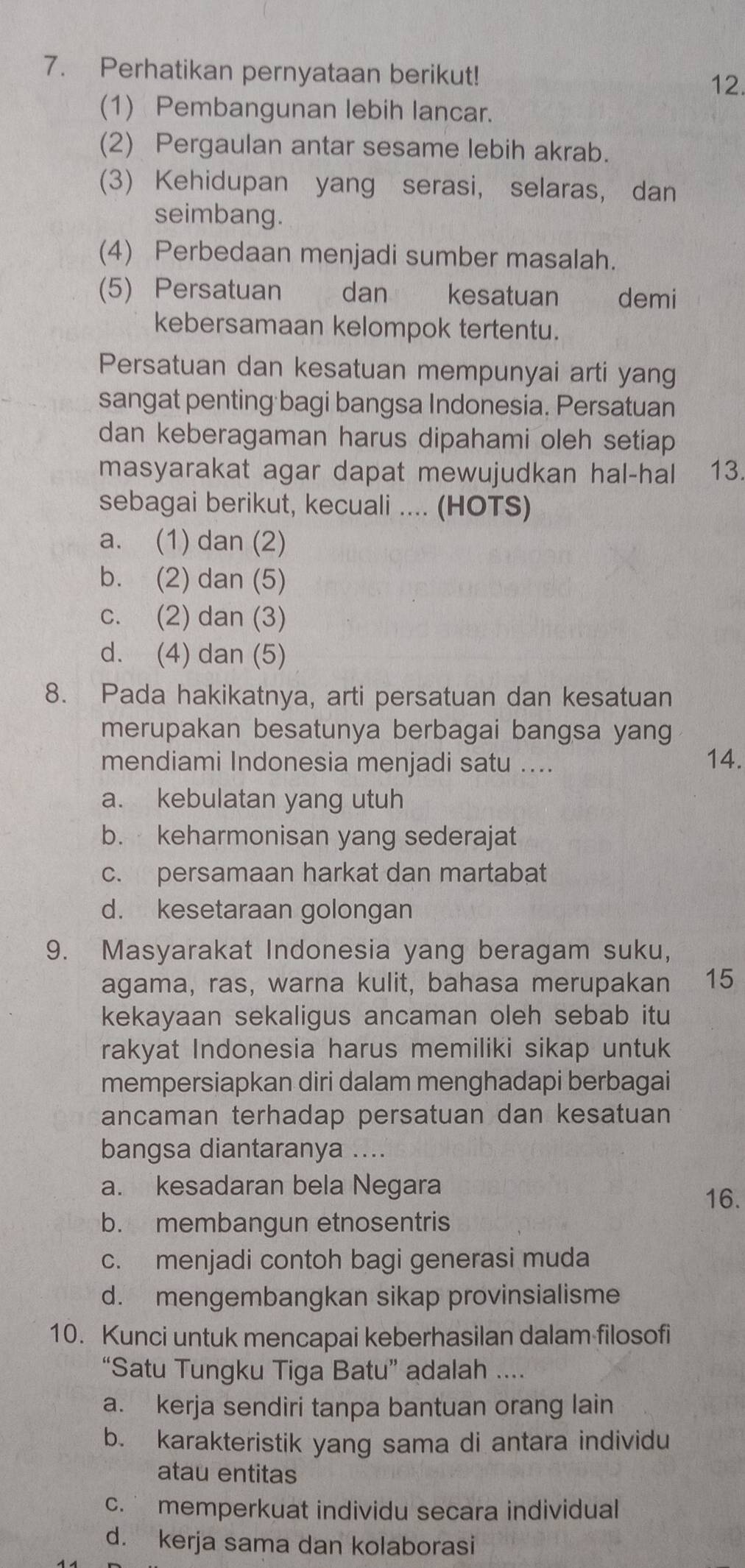 Perhatikan pernyataan berikut!
12.
(1) Pembangunan lebih lancar.
(2) Pergaulan antar sesame lebih akrab.
(3) Kehidupan yang serasi, selaras, dan
seimbang.
(4) Perbedaan menjadi sumber masalah.
(5) Persatuan dan kesatuan demi
kebersamaan kelompok tertentu.
Persatuan dan kesatuan mempunyai arti yang
sangat penting bagi bangsa Indonesia. Persatuan
dan keberagaman harus dipahami oleh setiap 
masyarakat agar dapat mewujudkan hal-hal 13.
sebagai berikut, kecuali .... (HOTS)
a. (1) dan (2)
b. (2) dan (5)
c. (2) dan (3)
d. (4) dan (5)
8. Pada hakikatnya, arti persatuan dan kesatuan
merupakan besatunya berbagai bangsa yang
mendiami Indonesia menjadi satu .... 14.
a. kebulatan yang utuh
b. keharmonisan yang sederajat
c. persamaan harkat dan martabat
d. kesetaraan golongan
9. Masyarakat Indonesia yang beragam suku,
agama, ras, warna kulit, bahasa merupakan 15
kekayaan sekaligus ancaman oleh sebab itu
rakyat Indonesia harus memiliki sikap untuk
mempersiapkan diri dalam menghadapi berbagai
ancaman terhadap persatuan dan kesatuan
bangsa diantaranya ....
a. kesadaran bela Negara
16.
b. membangun etnosentris
c. menjadi contoh bagi generasi muda
d. mengembangkan sikap provinsialisme
10. Kunci untuk mencapai keberhasilan dalam filosofi
“Satu Tungku Tiga Batu” adalah ....
a. kerja sendiri tanpa bantuan orang lain
b. karakteristik yang sama di antara individu
atau entitas
c. memperkuat individu secara individual
d. kerja sama dan kolaborasi