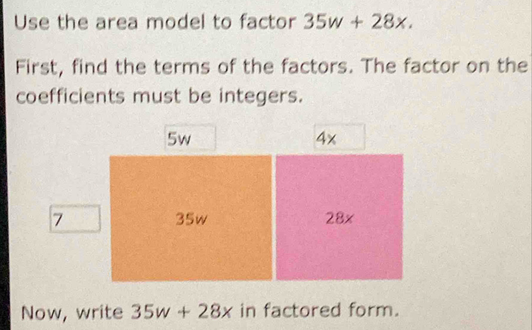 Use the area model to factor 35w+28x. 
First, find the terms of the factors. The factor on the
coefficients must be integers.
5w
4x
7 35w 28x
Now, write 35w+28x in factored form.