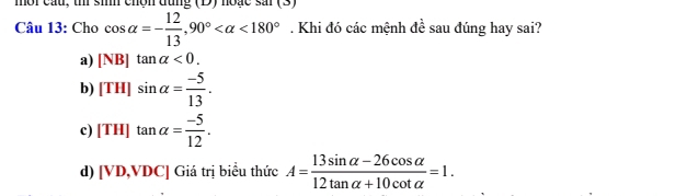 mội cấu, thi sim chộn đùng (D) hoạc sai (3)
Câu 13: Cho cos alpha =- 12/13 , 90° <180°. Khi đó các mệnh đề sau đúng hay sai? widehat x
a) [NB]tan alpha <0</tex>.
b) [TH]sin alpha = (-5)/13 .
c) [TH]tan alpha = (-5)/12 .
d) [VD,VDC] Giá trị biểu thức A= (13sin alpha -26cos alpha )/12tan alpha +10cot alpha  =1.