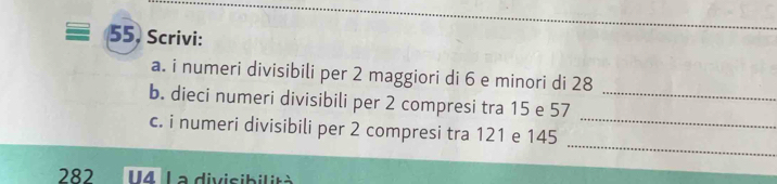 Scrivi: 
a. i numeri divisibili per 2 maggiori di 6 e minori di 28
_ 
b. dieci numeri divisibili per 2 compresi tra 15 e 57 _ 
_ 
c. i numeri divisibili per 2 compresi tra 121 e 145
282 U4 La divisibilità