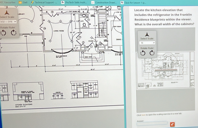 ATC Favourites Dell # Technical Support - ProTech Skills Instit... Construction Drawi.. Quiz for Lesson 1 (p.. 
ate the kitchen elevation that 
Select Scale 
ludes the refrigerator in the Franklin
3/32 — 3/1/6sidence blueprints within the viewer. 
at is the overall width of the cabinets? 
Rotate Ruler 

KITOHEN ELEVATIONS === VF=F-= 
Click here to open the scaling exercise in a new tab 
Answer: