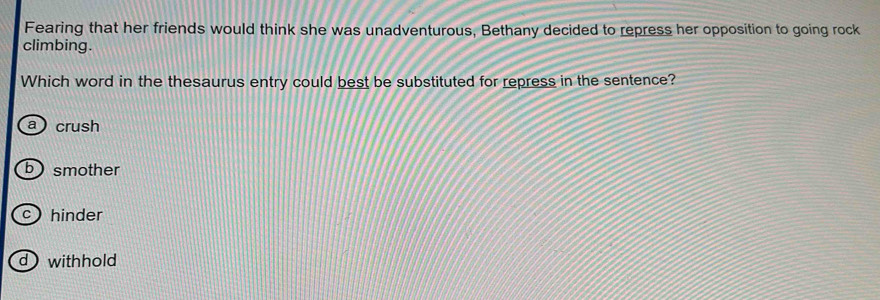 Fearing that her friends would think she was unadventurous, Bethany decided to repress her opposition to going rock
climbing.
Which word in the thesaurus entry could best be substituted for repress in the sentence?
a crush
b smother
c hinder
d withhold