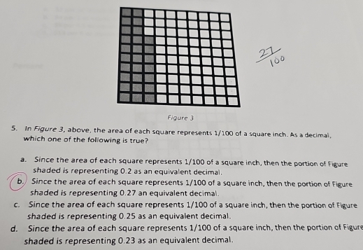 Figure 3
5. In Figure 3, above, the area of each square represents 1/100 of a square inch. As a decimal,
which one of the following is true?
a. Since the area of each square represents 1/100 of a square inch, then the portion of Figure
shaded is representing 0.2 as an equivalent decimal.
b. Since the area of each square represents 1/100 of a square inch, then the portion of Figure
shaded is representing 0.27 an equivalent decimal.
c. Since the area of each square represents 1/100 of a square inch, then the portion of Figure
shaded is representing 0.25 as an equivalent decimal.
d. Since the area of each square represents 1/100 of a square inch, then the portion of Figure
shaded is representing 0.23 as an equivalent decimal.