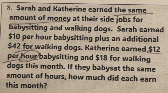 Sarah and Katherine earned the same 
amount of money at their side jobs for 
babysitting and walking dogs. Sarah earned
$10 per hour babysitting plus an additional
$42 for walking dogs. Katherine earned $12
per hour babysitting and $18 for walking 
dogs this month. If they babysat the same 
amount of hours, how much did each earn 
this month?