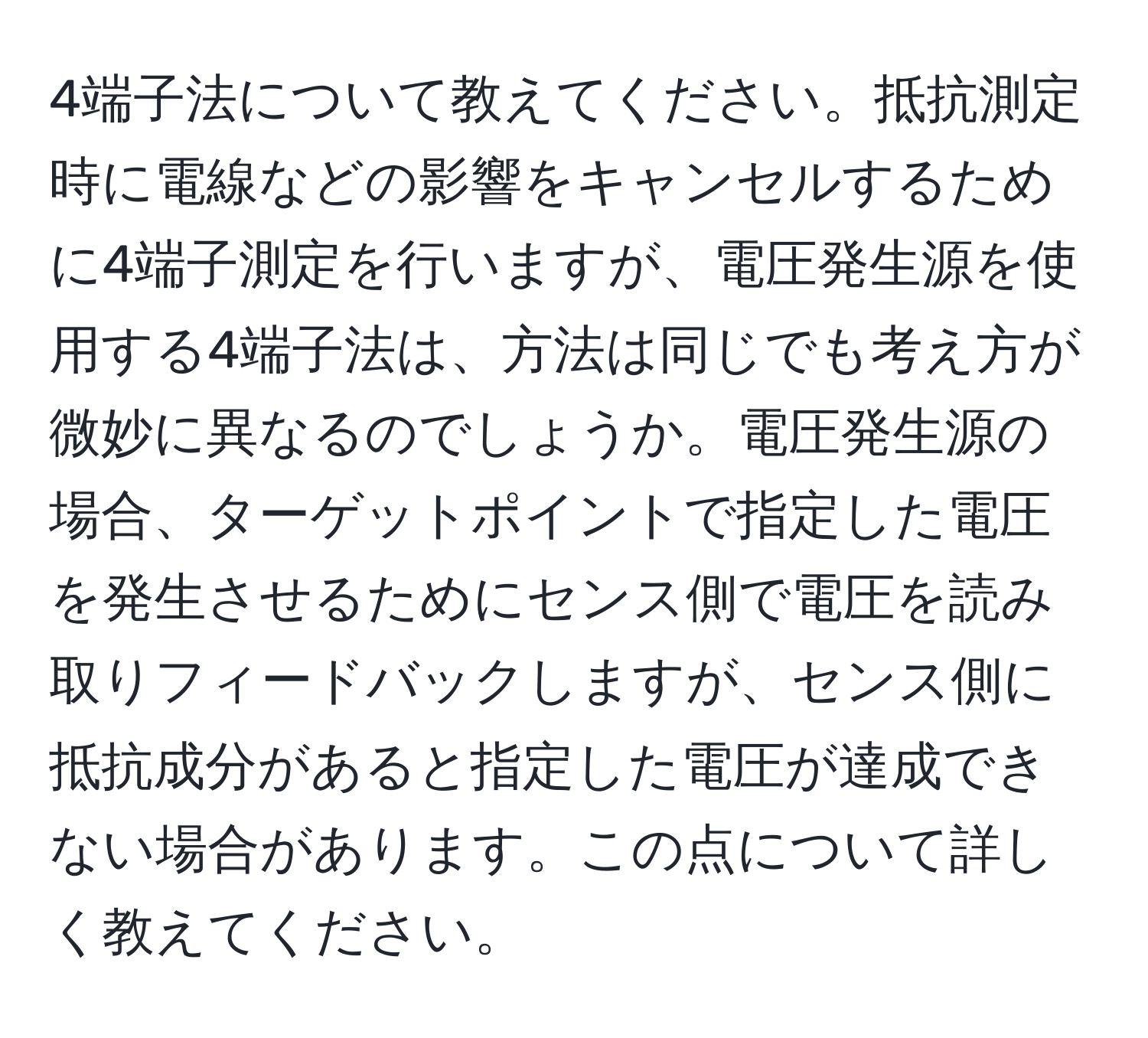 4端子法について教えてください。抵抗測定時に電線などの影響をキャンセルするために4端子測定を行いますが、電圧発生源を使用する4端子法は、方法は同じでも考え方が微妙に異なるのでしょうか。電圧発生源の場合、ターゲットポイントで指定した電圧を発生させるためにセンス側で電圧を読み取りフィードバックしますが、センス側に抵抗成分があると指定した電圧が達成できない場合があります。この点について詳しく教えてください。