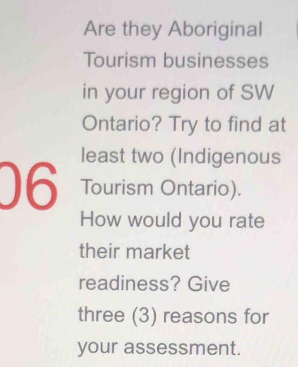 Are they Aboriginal 
Tourism businesses 
in your region of SW 
Ontario? Try to find at 
least two (Indigenous 
06 Tourism Ontario). 
How would you rate 
their market 
readiness? Give 
three (3) reasons for 
your assessment.