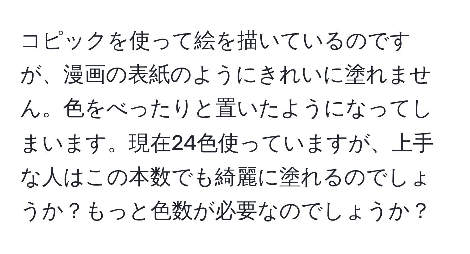 コピックを使って絵を描いているのですが、漫画の表紙のようにきれいに塗れません。色をべったりと置いたようになってしまいます。現在24色使っていますが、上手な人はこの本数でも綺麗に塗れるのでしょうか？もっと色数が必要なのでしょうか？