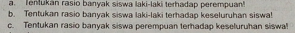 a. Tentukan rasio banyak siswa laki-laki terhadap perempuan!
b. Tentukan rasio banyak siswa laki-laki terhadap keseluruhan siswa!
c. Tentukan rasio banyak siswa perempuan terhadap keseluruhan siswa!