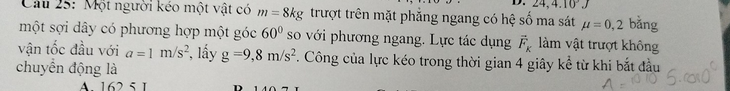 D. 24, 4.10^3.J
Cầu 25: Một người kéo một vật có m=8kg trượt trên mặt phẳng ngang có hệ số ma sát mu =0,2 bǎng
một sợi dây có phương hợp một góc 60° so với phương ngang. Lực tác dụng vector F_K làm vật trượt không
vận tốc đầu với a=1m/s^2 , lấy g=9,8m/s^2. Công của lực kéo trong thời gian 4 giây kể từ khi bắt đầu
chuyển động là
A. 162 5 1