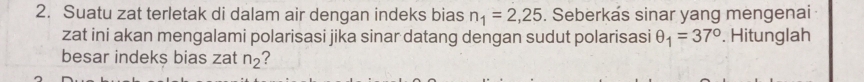 Suatu zat terletak di dalam air dengan indeks bias n_1=2,25. Seberkas sinar yang mengenai 
zat ini akan mengalami polarisasi jika sinar datang dengan sudut polarisasi θ _1=37°. Hitunglah 
besar indek$ bias zat n_2 ?