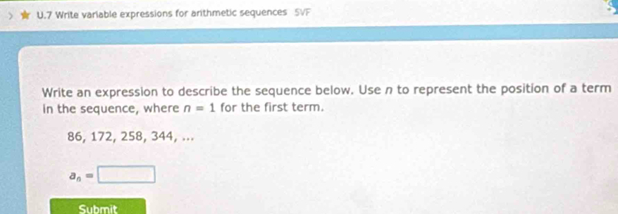 Write variable expressions for arithmetic sequences 5VF 
Write an expression to describe the sequence below. Use n to represent the position of a term 
in the sequence, where n=1 for the first term.
86, 172, 258, 344, ...
a_n=□
Submit