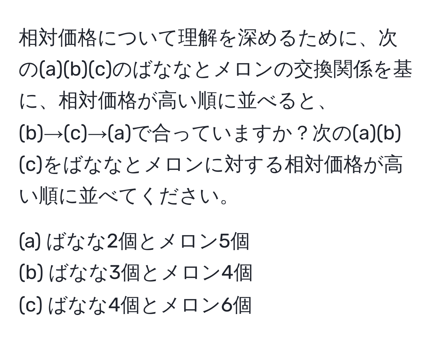 相対価格について理解を深めるために、次の(a)(b)(c)のばななとメロンの交換関係を基に、相対価格が高い順に並べると、(b)→(c)→(a)で合っていますか？次の(a)(b)(c)をばななとメロンに対する相対価格が高い順に並べてください。  

(a) ばなな2個とメロン5個    
(b) ばなな3個とメロン4個  
(c) ばなな4個とメロン6個