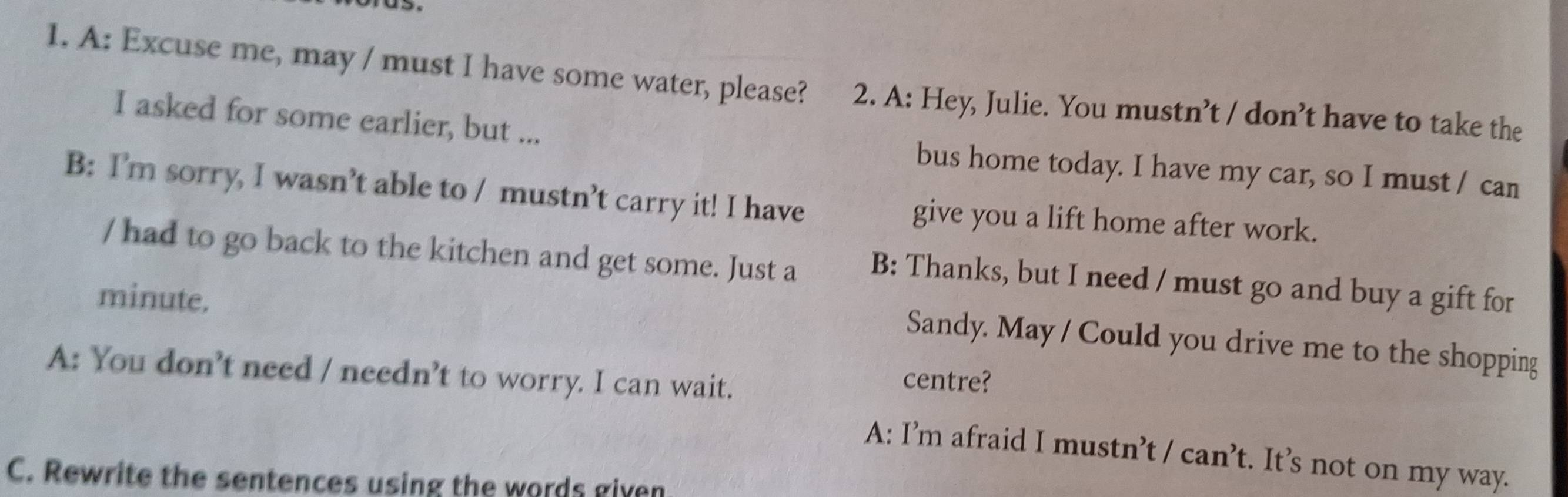 A: Excuse me, may / must I have some water, please? 2. A: Hey, Julie. You mustn’t / don’t have to take the
I asked for some earlier, but ... bus home today. I have my car, so I must / can
B: I’m sorry, I wasn’t able to / mustn’t carry it! I have give you a lift home after work.
/ had to go back to the kitchen and get some. Just a B: Thanks, but I need / must go and buy a gift for
minute.
Sandy. May / Could you drive me to the shopping
A: You don’t need / nee dn't to worry. I can wait.
centre?
A: I’m afraid I mustn’t /can't . It’s not on my way.
C. Rewrite the sentences using the words given