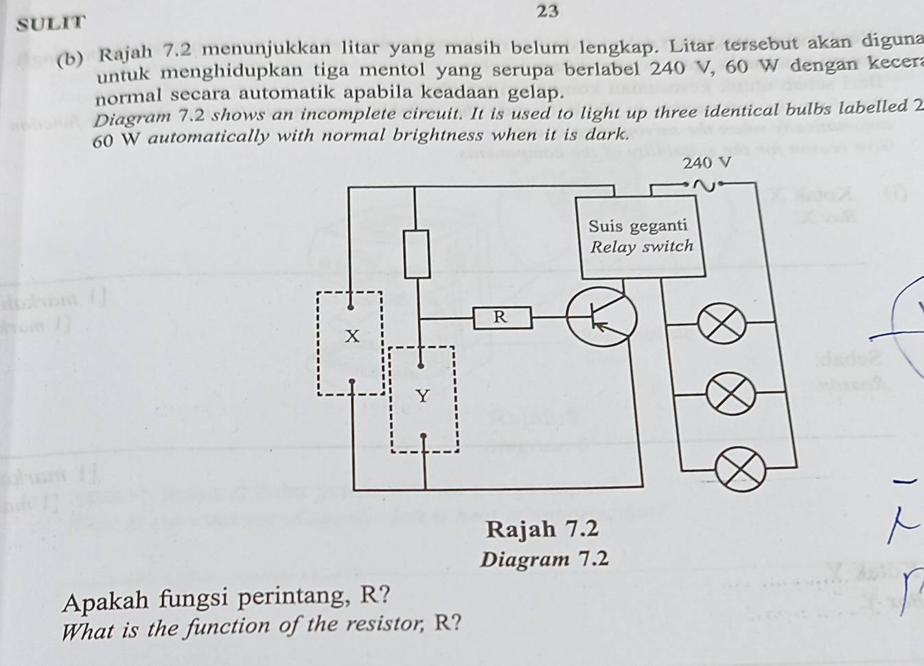 SULIT 
(b) Rajah 7.2 menunjukkan litar yang masih belum lengkap. Litar tersebut akan diguna 
untuk menghidupkan tiga mentol yang serupa berlabel 240 V, 60 W dengan kecera 
normal secara automatik apabila keadaan gelap. 
Diagram 7.2 shows an incomplete circuit. It is used to light up three identical bulbs labelled 2
60 W automatically with normal brightness when it is dark. 
Diagram 7.2 
Apakah fungsi perintang, R? 
What is the function of the resistor, R?