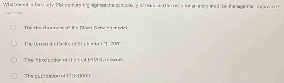 What event in the early 21st century highlighted the complexity of risks and the need for an integrated risk management approach?
Select one:
The development of the Black-Scholes model.
The terrorist attacks of September 11, 2001.
The introduction of the first ERM framework.
The publication of ISO 31000.