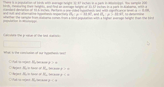 There is a population of birds with average height 32.97 inches in a park in Mississippi. You sample 200
birds, measuring their heights, and find an average height of 33.57 inches in a park in Alabama, with a
standard deviation of 10.6 inches. Perform a one-sided hypothesis test with significance level alpha =0.08, 
and null and alternative hypothesis respectiely H_0:mu =32.97 , and H_a:mu >32.97 , to determine
whether the sample from Alabama comes from a bird population with a higher average height than the bird
population in Mississippi.
Calculate the p value of the test statistic:
What is the conclusion of our hypothesis test?
Fail to reject H_0 because p>alpha
Reject H_0 in favor of H_a , because p>alpha
Reject H_0 in favor of H_a , because p
Fail to reject H_0 because p