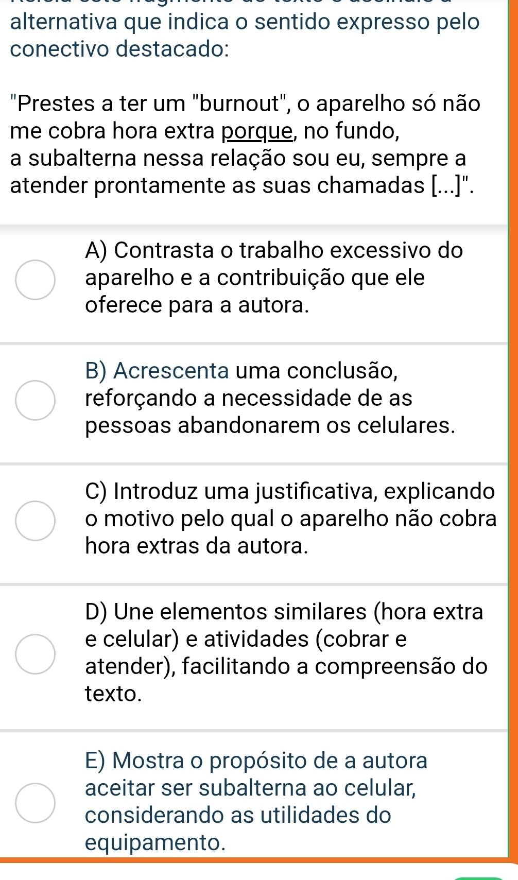 alternativa que indica o sentido expresso pelo
conectivo destacado:
"Prestes a ter um "burnout", o aparelho só não
me cobra hora extra porque, no fundo,
a subalterna nessa relação sou eu, sempre a
atender prontamente as suas chamadas [...]".
A) Contrasta o trabalho excessivo do
aparelho e a contribuição que ele
oferece para a autora.
B) Acrescenta uma conclusão,
reforçando a necessidade de as
pessoas abandonarem os celulares.
C) Introduz uma justificativa, explicando
o motivo pelo qual o aparelho não cobra
hora extras da autora.
D) Une elementos similares (hora extra
e celular) e atividades (cobrar e
atender), facilitando a compreensão do
texto.
E) Mostra o propósito de a autora
aceitar ser subalterna ao celular,
considerando as utilidades do
equipamento.