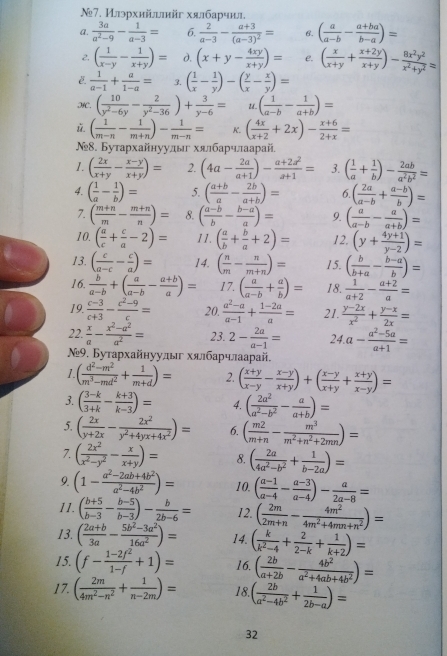 №7. Илэрхийытйг хялбарчил.
a.  3a/a^2-9 - 1/a-3 = 6.  2/a-3 -frac a+3(a-3)^2= 6. ( a/a-b - (a+ba)/b-a )=
2. ( 1/x-y - 1/x+y )= d. (x+y- 4xy/x+y )= e. ( x/x+y + (x+2y)/x+y )- 8x^2y^2/x^2+y^2 =
 1/a-1 + a/1-a = 3. ( 1/x - 1/y )-( y/x - x/y )=
HC. ( 10/y^2-6y - 2/y^2-36 )+ 3/y-6 = U. ( 1/a-b - 1/a+b )=
 ( 1/m-n - 1/m+n )- 1/m-n = K. ( 4x/x+2 +2x)- (x+6)/2+x =
№8. Бутархайнуулы хялбарчлаарай.
1. ( 2x/x+y - (x-y)/x+y )= 2. (4a- 2a/a+1 )- (a+2a^2)/a+1 = 3. ( 1/a + 1/b )- 2ab/a^2b^2 =
4. ( 1/a - 1/b )= 5. ( (a+b)/a - 2b/a+b )= 6 ( 2a/a-b + (a-b)/b )=
7. ( (m+n)/m - (m+n)/n )= 8. ( (a-b)/b - (b-a)/a )= 9. ( a/a-b - a/a+b )=
10. ( a/c + c/a -2)= 11. ( a/b + b/a +2)= 12, (y+ (4y+1)/y-2 )=
13. ( c/a-c - c/a )= 14. ( n/m - n/m+n )= 15. ( b/b+a - (b-a)/b )=
16.  b/a-b +( a/a-b - (a+b)/a )= 17. ( a/a-b + a/b )= 18.  1/a+2 - (a+2)/a =
19.  (c-3)/c+3 - (c^2-9)/c = 20.  (a^2-a)/a-1 + (1-2a)/a = 21.  (y-2x)/x^2 + (y-x)/2x =
22.  x/a - (x^2-a^2)/a^2 = 23. 2- 2a/a-1 = 24. a- (a^2-5a)/a+1 =
Ν9. Бутархайнууды хялбарчлаарай.
1. ( (d^2-m^2)/m^3-md^2 + 1/m+d )= 2. ( (x+y)/x-y - (x-y)/x+y )+( (x-y)/x+y + (x+y)/x-y )=
3. ( (3-k)/3+k - (k+3)/k-3 )= 4. ( 2a^2/a^2-b^2 - a/a+b )=
5. ( 2x/y+2x - 2x^2/y^2+4yx+4x^2 )= 6. ( m2/m+n - m^3/m^2+n^2+2mn )=
7. ( 2x^2/x^2-y^2 - x/x+y )= 8. ( 2a/4a^2-b^2 + 1/b-2a )=
9. (1- (a^2-2ab+4b^2)/a^2-4b^2 )= 10. ( (a-1)/a-4 - (a-3)/a-4 )- a/2a-8 =
11. ( (b+5)/b-3 - (b-5)/b-3 )- b/2b-6 = 12. ( 2m/2m+n - 4m^2/4m^2+4mn+n^2 )=
13. ( (2a+b)/3a - (5b^2-3a^2)/16a^2 )= 14. ( k/k^2-4 + 2/2-k + 1/k+2 )=
15. (f- (1-2f^2)/1-f +1)= 16. ( 2b/a+2b - 4b^2/a^2+4ab+4b^2 )=
17. ( 2m/4m^2-n^2 + 1/n-2m )= 18. ( 2b/a^2-4b^2 + 1/2b-a )=
32