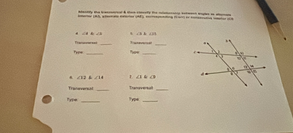 Identify the transversal & then classily the relationship between angles as allsmats 
Interlor (Af), alternate exterior (AE), corresponding (Corr) or consocutive interior (Cl)
4 ∠ 4∠ 5∠ 5 5 ∠ 5 angle∠ 15
Transvarsal _Transversal _ 
Type: _Type:_ 
6. ∠ 12 & ∠ 14 7. ∠ 1 & ∠ 9
Transversal _Transversal:_ 
Type: _Type:_