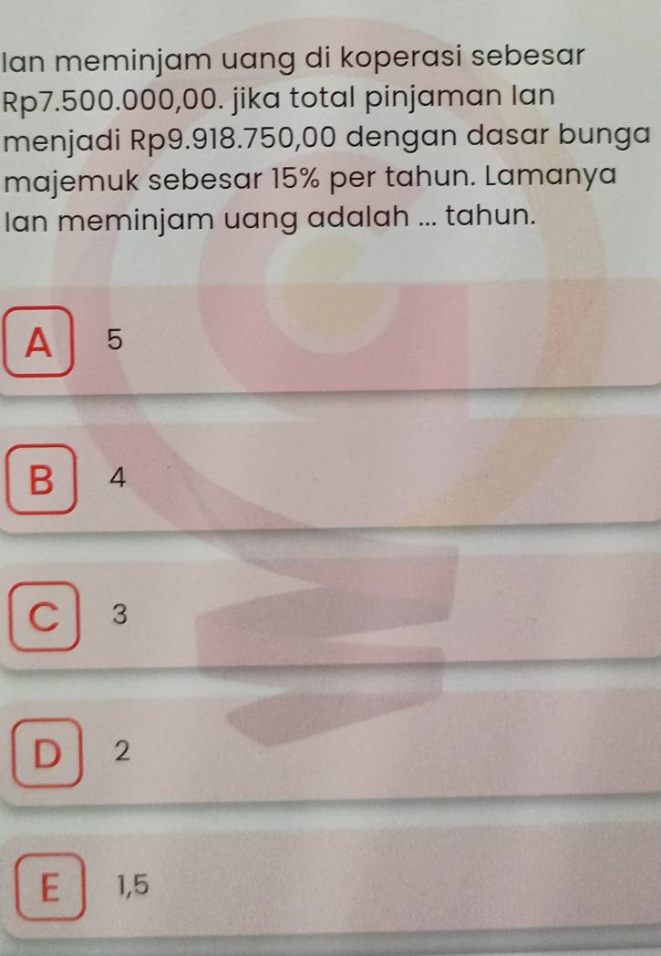 Ian meminjam uang di koperasi sebesar
Rp7.500.000,00. jika total pinjaman lan
menjadi Rp9.918.750,00 dengan dasar bunga
majemuk sebesar 15% per tahun. Lamanya
Ian meminjam uang adalah ... tahun.
A 15
B | 4
C | 3
D 2
E 1,5