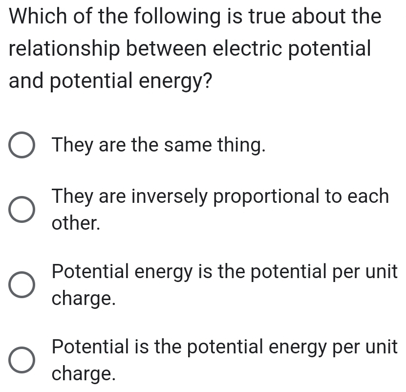 Which of the following is true about the
relationship between electric potential
and potential energy?
They are the same thing.
They are inversely proportional to each
other.
Potential energy is the potential per unit
charge.
Potential is the potential energy per unit
charge.