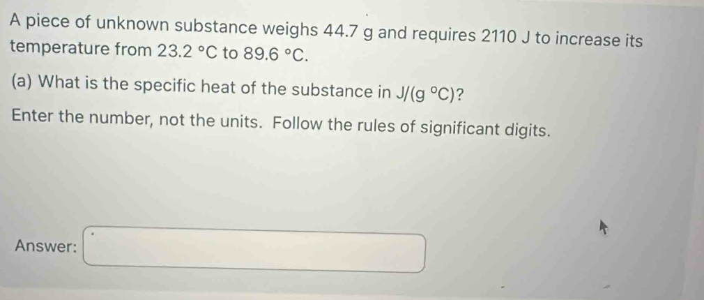 A piece of unknown substance weighs 44.7 g and requires 2110 J to increase its 
temperature from 23.2°C to 89.6°C. 
(a) What is the specific heat of the substance in J/(g°C) ? 
Enter the number, not the units. Follow the rules of significant digits. 
Answer: □