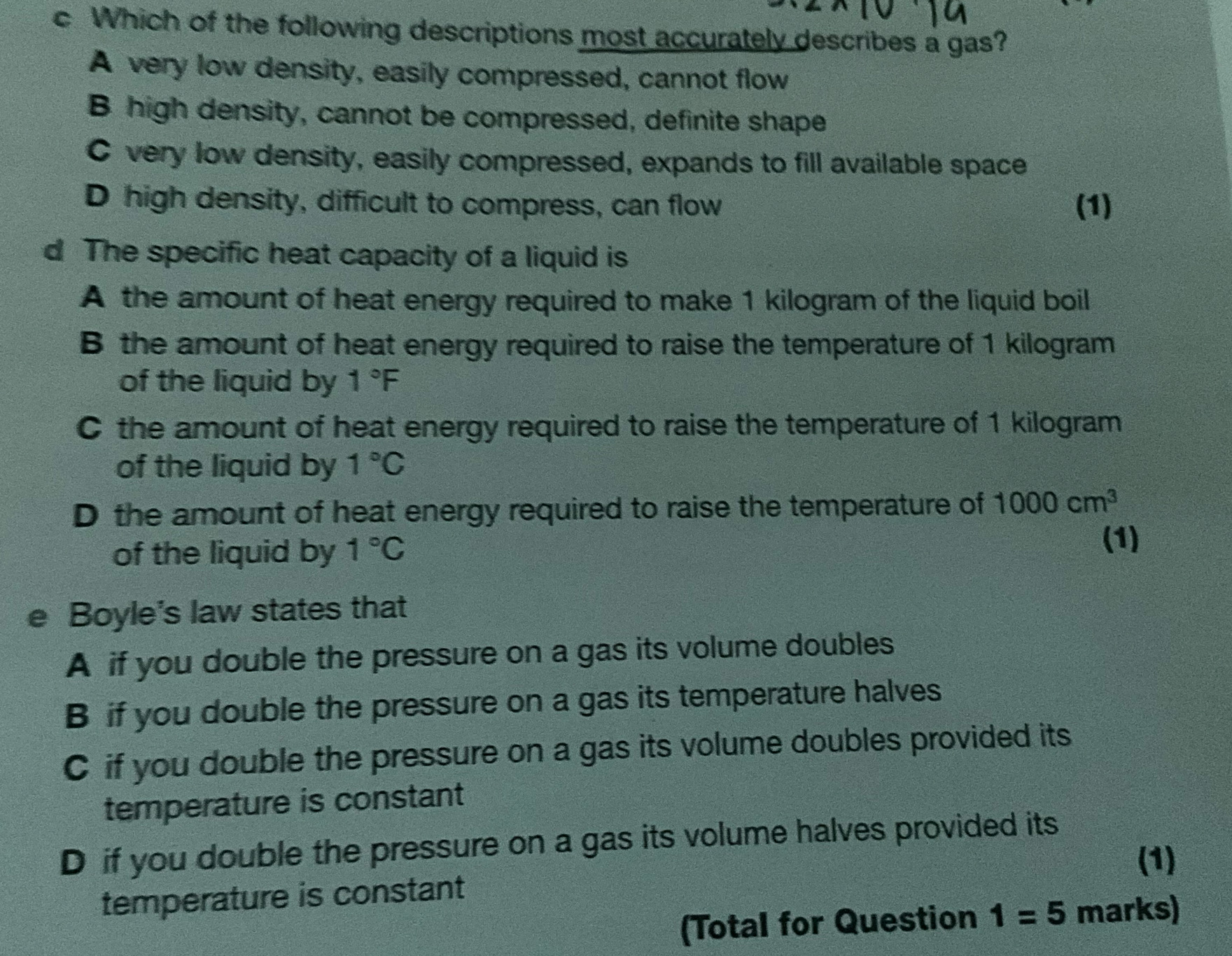 Which of the following descriptions most accurately describes a gas?
A very low density, easily compressed, cannot flow
B high density, cannot be compressed, definite shape
C very low density, easily compressed, expands to fill available space
D high density, difficult to compress, can flow (1)
d The specific heat capacity of a liquid is
A the amount of heat energy required to make 1 kilogram of the liquid boil
B the amount of heat energy required to raise the temperature of 1 kilogram
of the liquid by 1°F
C the amount of heat energy required to raise the temperature of 1 kilogram
of the liquid by 1°C
D the amount of heat energy required to raise the temperature of 1000cm^3
of the liquid by 1°C
(1)
e Boyle's law states that
A if you double the pressure on a gas its volume doubles
B if you double the pressure on a gas its temperature halves
C if you double the pressure on a gas its volume doubles provided its
temperature is constant
D if you double the pressure on a gas its volume halves provided its
(1)
temperature is constant
(Total for Question 1=5 marks)