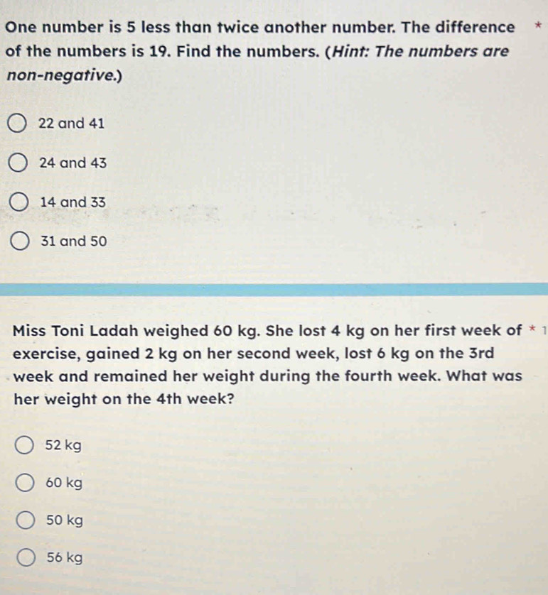 One number is 5 less than twice another number. The difference *
of the numbers is 19. Find the numbers. (Hint: The numbers are
non-negative.)
22 and 41
24 and 43
14 and 33
31 and 50
Miss Toni Ladah weighed 60 kg. She lost 4 kg on her first week of *1
exercise, gained 2 kg on her second week, lost 6 kg on the 3rd
week and remained her weight during the fourth week. What was
her weight on the 4th week?
52 kg
60 kg
50 kg
56 kg