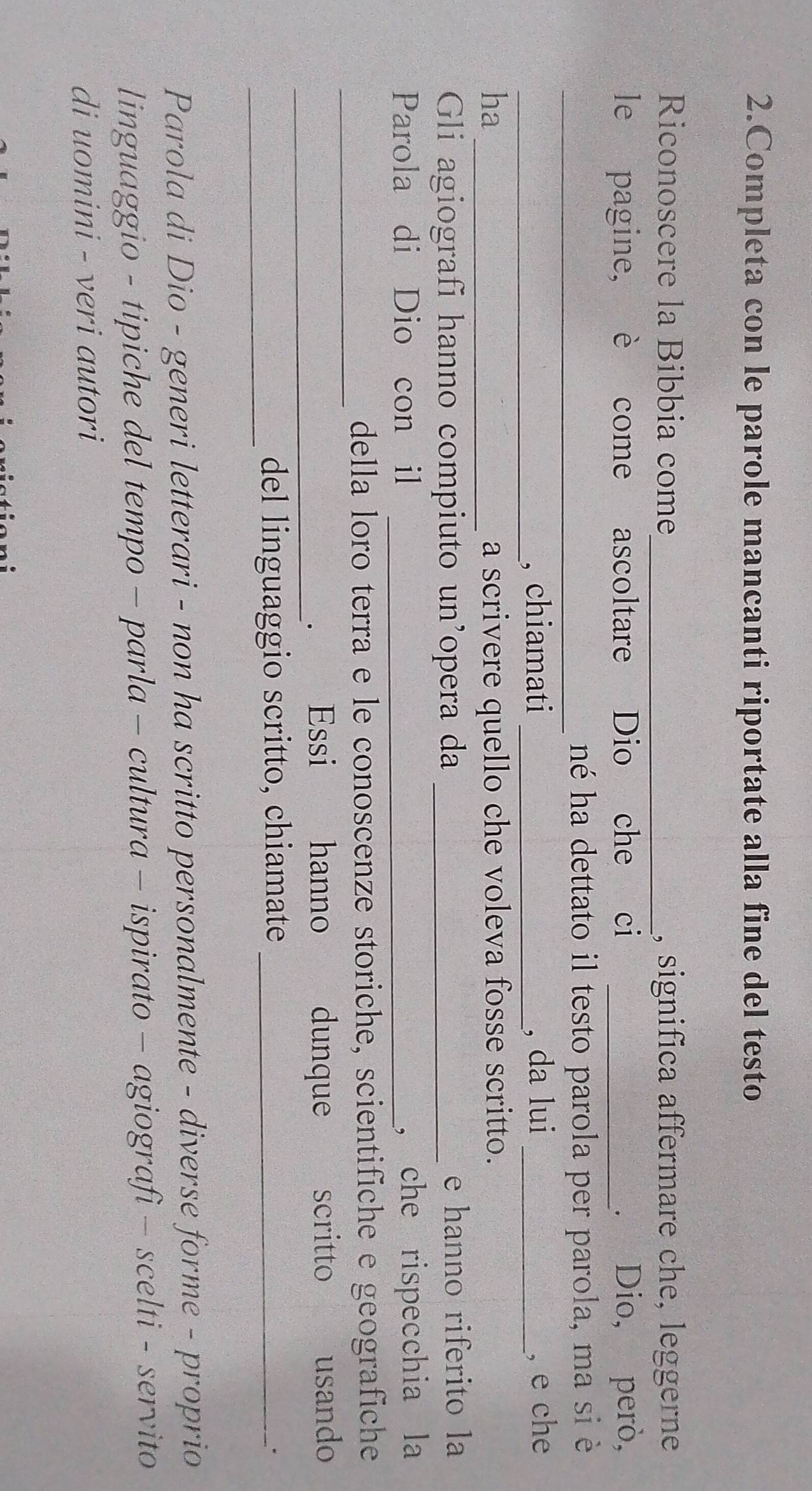 Completa con le parole mancanti riportate alla fine del testo 
Riconoscere la Bibbia come_ , significa affermare che, leggerne 
le pagine, è come ascoltare Dio che ci _. Dio, però, 
_né ha dettato il testo parola per parola, ma si è 
_, chiamati _, da lui _, e che 
ha _a scrivere quello che voleva fosse scritto. 
Gli agiografi hanno compiuto un’opera da _e hanno riferito la 
Parola di Dio con il _， che rispecchia la 
_ 
della loro terra e le conoscenze storiche, scientifiche e geografiche 
_ 
. Essi hanno dunque scritto usando 
_ 
del linguaggio scritto, chiamate_ 
. 
Parola di Dio - generi letterari - non ha scritto personalmente - diverse forme - proprio 
linguaggio - tipiche del tempo - parla - cultura - ispirato - agiografi - scelti - servito 
di uomini - veri autori