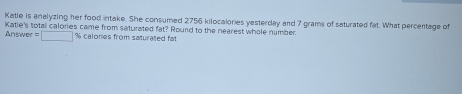 Katie is analyzing her food intake. She consumed 2756 kilocalories yesterday and 7 grams of saturated fat. What percentage of 
Answer = Katie's total calories came from saturated fat? Round to the nearest whole number
□ % calories from saturated fat