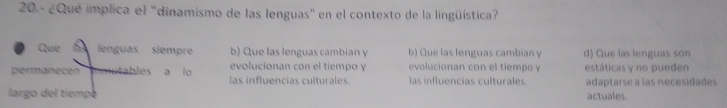 20 - ¿Qué implica el 'dinamismo de las lenguas' en el contexto de la lingüística?
Que 153 lenguas siempre b) Que las lenguas cambian y b) Que las lenguas cambian y d) Que las lenguas son
evolucionan con el tiempo y evolucionan con el tiempo y estáticas y no pueden
permanecen immutables a lo las influencias culturales. las influencias culturales.
adaptarse a las necesidades
largo del tiempoó actuales.