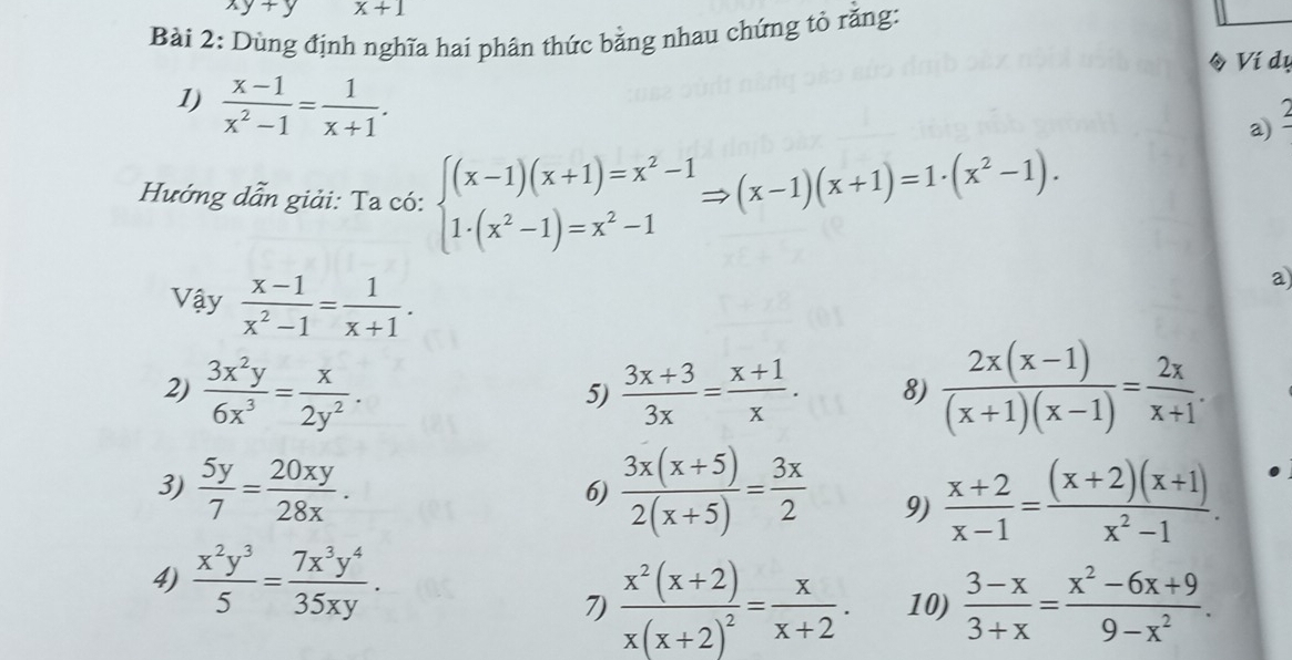 xy+y x+1
Bài 2: Dùng định nghĩa hai phân thức bằng nhau chứng tỏ rằng: 
◆ Ví dụ 
1)  (x-1)/x^2-1 = 1/x+1 . 
a) 
Hướng dẫn giải: Ta có: beginarrayl (x-1)(x+1)=x^2-1 1· (x^2-1)=x^2-1endarray.  Rightarrow (x-1)(x+1)=1· (x^2-1). 
Vậy  (x-1)/x^2-1 = 1/x+1 . 
a 
2)  3x^2y/6x^3 = x/2y^2 .  (3x+3)/3x = (x+1)/x . 8)  (2x(x-1))/(x+1)(x-1) = 2x/x+1 . 
5) 
3)  5y/7 = 20xy/28x .  (3x(x+5))/2(x+5) = 3x/2  9)  (x+2)/x-1 = ((x+2)(x+1))/x^2-1 . 
6) 
4)  x^2y^3/5 = 7x^3y^4/35xy . 
7) frac x^2(x+2)x(x+2)^2= x/x+2 . 10)  (3-x)/3+x = (x^2-6x+9)/9-x^2 .