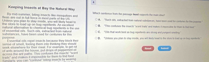 Keeping Insects at Bay the Natural Way
Which sentence from the passage least supports the main idea?
By mid-summer, biting insects like mosquitoes and
fleas are out in full force in most parts of the US
Unless you plan to stay inside, you will likely head to A. “Such oils, extracted from natural substances, have been used for centuries for this purpose ”
the store to load up on bug repellents. An excellent B. "This confuses the insects' 'scent trails' and makes it impossible for them to find food "
natural alternative to chemical bug repellents is the use 
of essential oils. Such oils, extracted from natural C. “Oils that work best as bug repellents are strong and pungent smelling ”
substances, have been used for centuries for this
purpose. D. "Unless you plan to stay inside, you will likely head to the store to load up on bug repellents."
Essential oils repel insects because they block their
sense of smell, fooling them into thinking they should
seek elsewhere for their meal. For example, to get rid
of ants around the house, put drops of peppermint oi Reset Submit
across the ant paths. This confuses the insects' "scent
trails' and makes it impossible for them to find food
Similarly, you can "confuse" biting insects by wearing